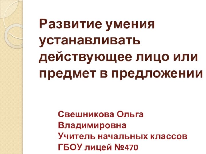 Развитие умения устанавливать действующее лицо или предмет в предложении Свешникова Ольга ВладимировнаУчитель начальных классовГБОУ лицей №470