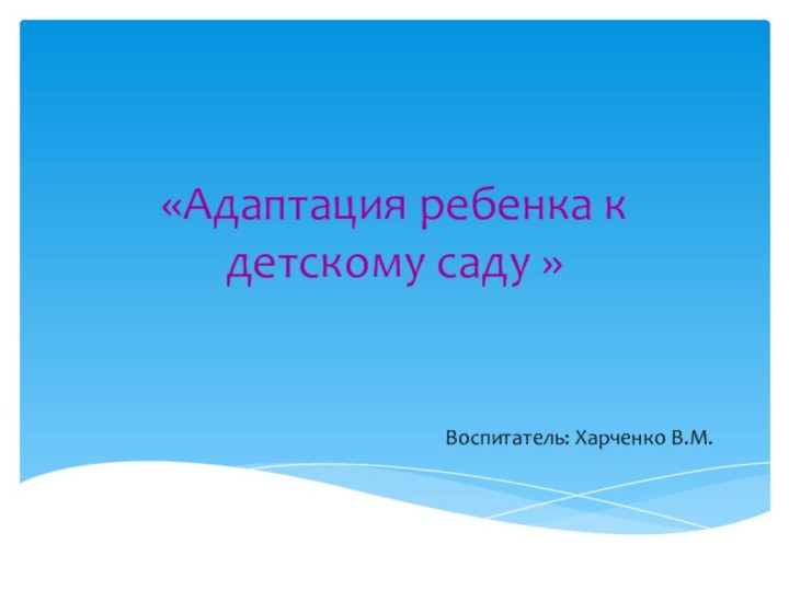 «Адаптация ребенка к детскому саду »Воспитатель: Харченко В.М.