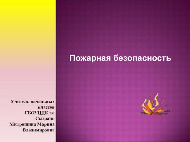 Пожарная безопасностьУчитель начальных классов ГБОУЦДК г.о СызраньМитрошина Марина Владимировна