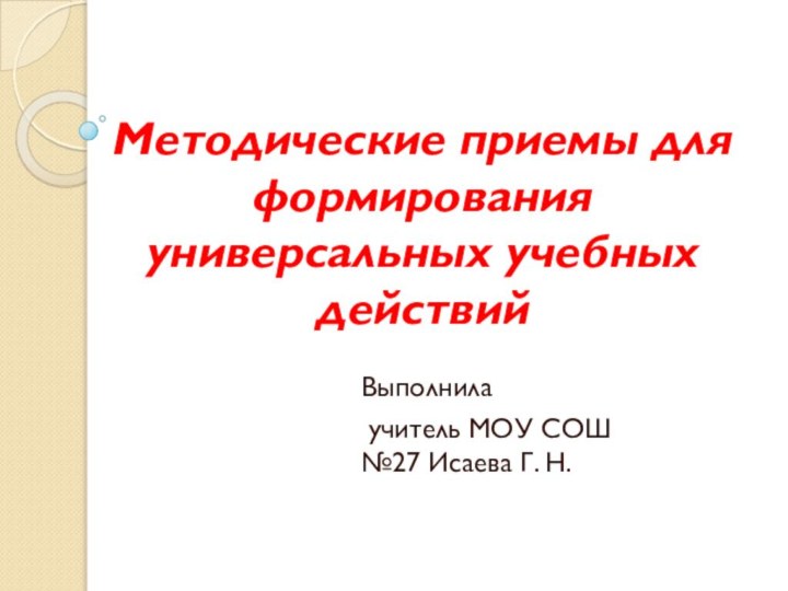 Методические приемы для формирования универсальных учебных действийВыполнила учитель МОУ СОШ №27 Исаева Г. Н.