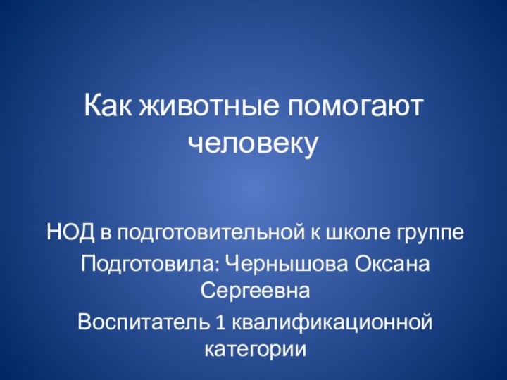 Как животные помогают человекуНОД в подготовительной к школе группеПодготовила: Чернышова Оксана СергеевнаВоспитатель 1 квалификационной категории