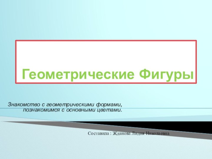 Геометрические ФигурыЗнакомство с геометрическими формами, познакомимся с основными цветами.Составила : Жданова Лидия Николаевна