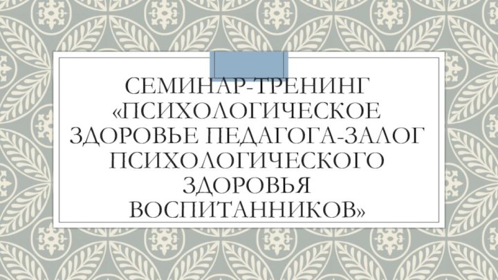 Семинар-тренинг «психологическое здоровье педагога-залог психологического здоровья воспитанников»