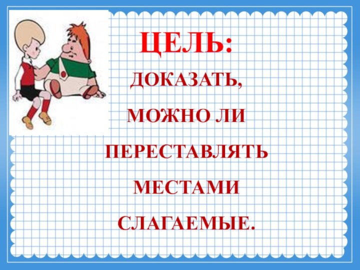 ЦЕЛЬ: ДОКАЗАТЬ, МОЖНО ЛИ ПЕРЕСТАВЛЯТЬ  МЕСТАМИ СЛАГАЕМЫЕ.