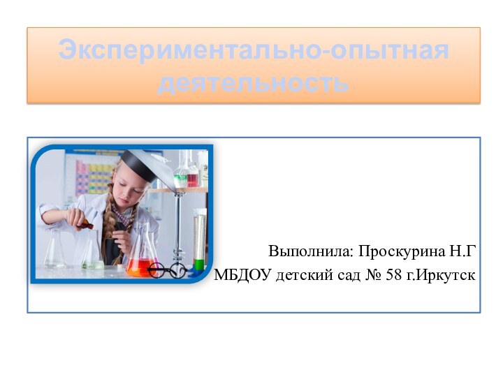 Экспериментально-опытная деятельность Выполнила: Проскурина Н.ГМБДОУ детский сад № 58 г.Иркутск