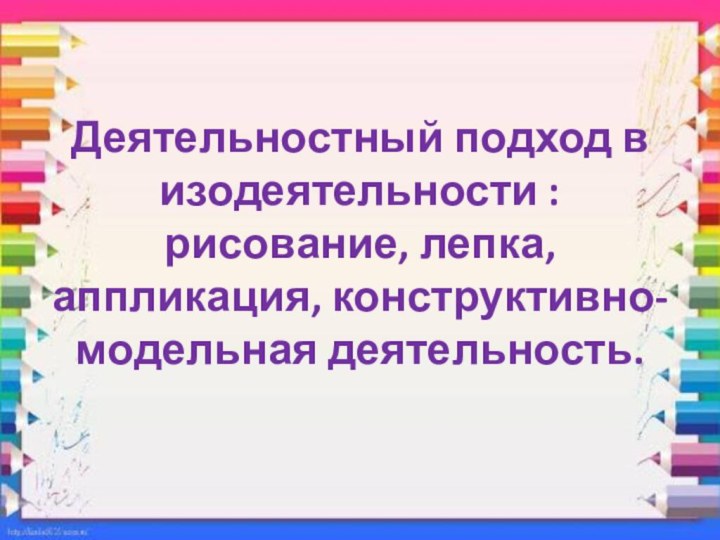 Деятельностный подход в изодеятельности : рисование, лепка, аппликация, конструктивно-модельная деятельность.