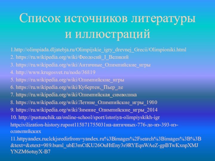 Список источников литературы и иллюстраций1.http://olimpiada.dljatebja.ru/Olimpijskie_igry_drevnej_Grecii/Olimpioniki.html2. https://ru.wikipedia.org/wiki/Феодосий_I_Великий3. https://ru.wikipedia.org/wiki/Античные_Олимпийские_игры4. http://www.krugosvet.ru/node/368195. https://ru.wikipedia.org/wiki/Олимпийские_игры6. https://ru.wikipedia.org/wiki/Кубертен,_Пьер_де7. https://ru.wikipedia.org/wiki/Олимпийская_символика8. https://ru.wikipedia.org/wiki/Летние_Олимпийские_игры_19809. https://ru.wikipedia.org/wiki/Зимние_Олимпийские_игры_201410. http://pustunchik.ua/online-school/sport/istoriya-olimpiyskikh-igrhttpcivilization-history.rupost115871755031на-античных-776-до-нэ-393-нэ-олимпийских11.httpyandex.ruclckjsredirfrom=yandex.ru%3Bimages%2Fsearch%3Bimages%3B%3B&text=&etext=989.buml_ubE3mCtKU26OuHtEny3s9RYEqnWAeZ-gpBTwKxnpXMJYNZM6otuyX-B7