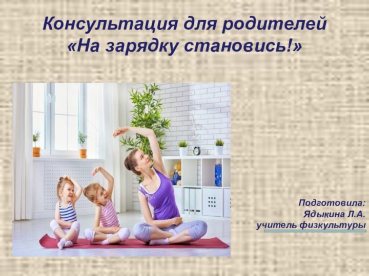 Подготовила:Ядыкина Л.А.учитель физкультуры Консультация для родителей «На зарядку становись!»