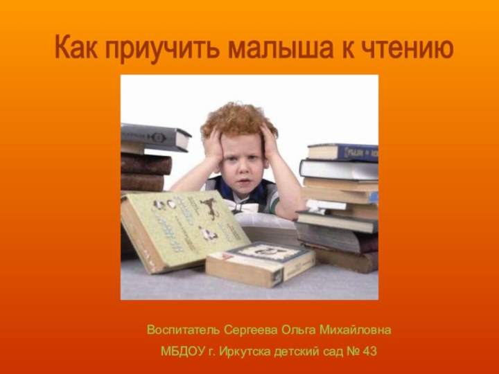 Воспитатель Сергеева Ольга МихайловнаМБДОУ г. Иркутска детский сад № 43Как приучить малыша к чтению