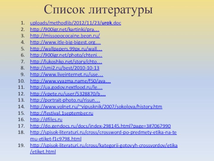 Список литературыuploads/methodlib/2012/11/23/urok.dochttp:///kartinki/pra…http://missooococaine.beon.ru/http://www.itle-big-bigest.org…http://wallpapers.99px.ru/wall…http:///photo/chteni…http://lukoshko.net/story/chto…http://smi2.ru/best/2010-10-13http://www.liveinternet.ru/use…http://www.vyazma.name/f50/ava… http://ua.godov.nextfood.ru/le…http://vpete.ru/user/5328870/b…http://portrait-photo.ru/risun…http://www.volnet.ru/~vipusknik/2007/sokolova/history.htmhttp://festival.1september.ruhttp://dfiles.ruhttp://do.gendocs.ru/docs/index-298145.html?page=3#7067990http://spisok-literaturi.ru/cross/crossword-po-predmety-etika-na-temu-etiket-f1c9798.htmlhttp://spisok-literaturi.ru/cross/kategorii-gotovyh-crossvordov/etika/etiket.html