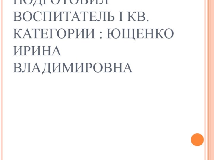 ПОДГОТОВИЛ ВОСПИТАТЕЛЬ I КВ.КАТЕГОРИИ : ЮЩЕНКО ИРИНА ВЛАДИМИРОВНА