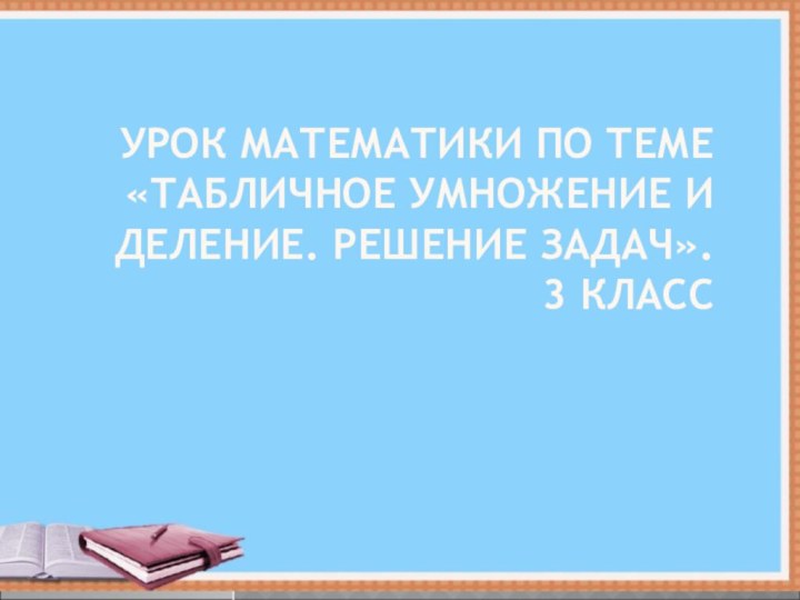 УРОК МАТЕМАТИКИ ПО ТЕМЕ «ТАБЛИЧНОЕ УМНОЖЕНИЕ И ДЕЛЕНИЕ. РЕШЕНИЕ ЗАДАЧ». 3 КЛАСС