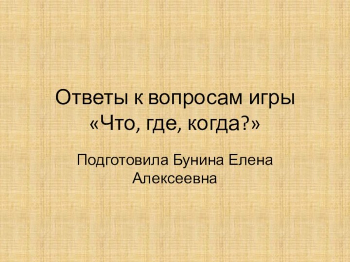 Ответы к вопросам игры «Что, где, когда?»Подготовила Бунина Елена Алексеевна