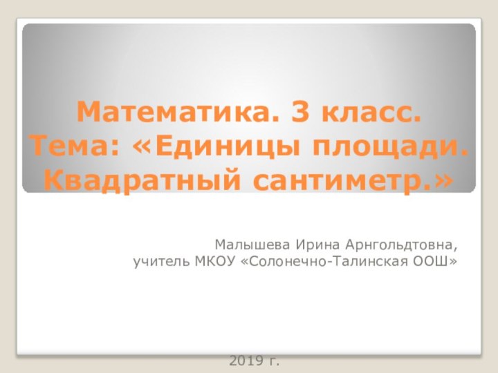 Математика. 3 класс. Тема: «Единицы площади. Квадратный сантиметр.» Малышева Ирина Арнгольдтовна,учитель МКОУ «Солонечно-Талинская ООШ»2019 г.