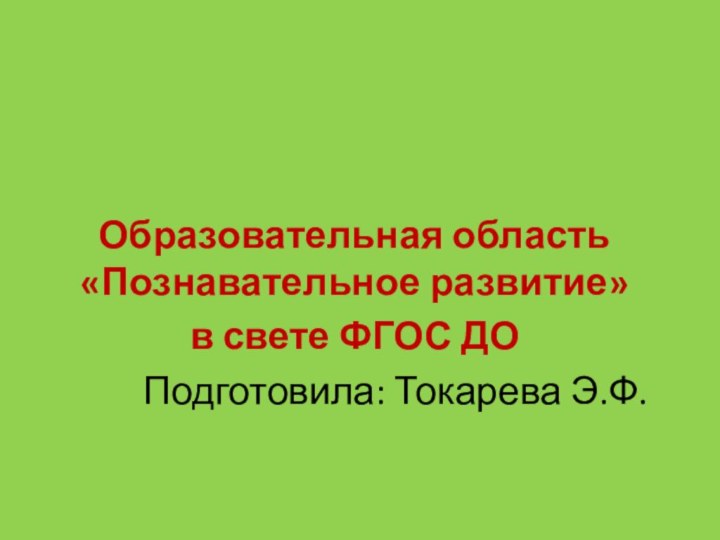 Образовательная область «Познавательное развитие» в свете ФГОС ДОПодготовила: Токарева Э.Ф.