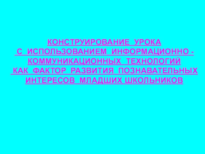 КОНСТРУИРОВАНИЕ УРОКА С ИСПОЛЬЗОВАНИЕМ ИНФОРМАЦИОННО - КОММУНИКАЦИОННЫХ ТЕХНОЛОГИЙ КАК ФАКТОР РАЗВИТИЯ ПОЗНАВАТЕЛЬНЫХ ИНТЕРЕСОВ МЛАДШИХ ШКОЛЬНИКОВ