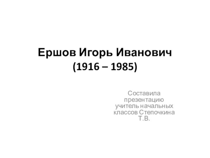 Ершов Игорь Иванович  (1916 – 1985) Составила презентацию учитель начальных классов Степочкина Т.В.