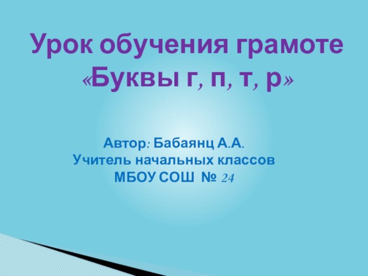 Урок обучения грамоте«Буквы г, п, т, р»Автор: Бабаянц А.А.Учитель начальных классов МБОУ СОШ № 24