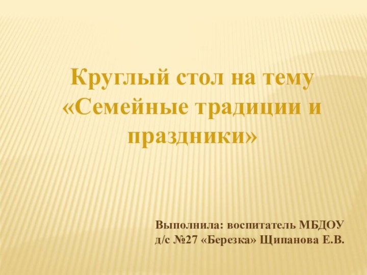 Круглый стол на тему «Семейные традиции и праздники»Выполнила: воспитатель МБДОУ д/с №27 «Березка» Щипанова Е.В.