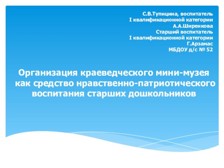 С.В.Тупицина, воспитательI квалификационной категорииА.А.ШиренковаСтарший воспитатель I квалификационной категорииГ.АрзамасМБДОУ д/с № 52Организация краеведческого