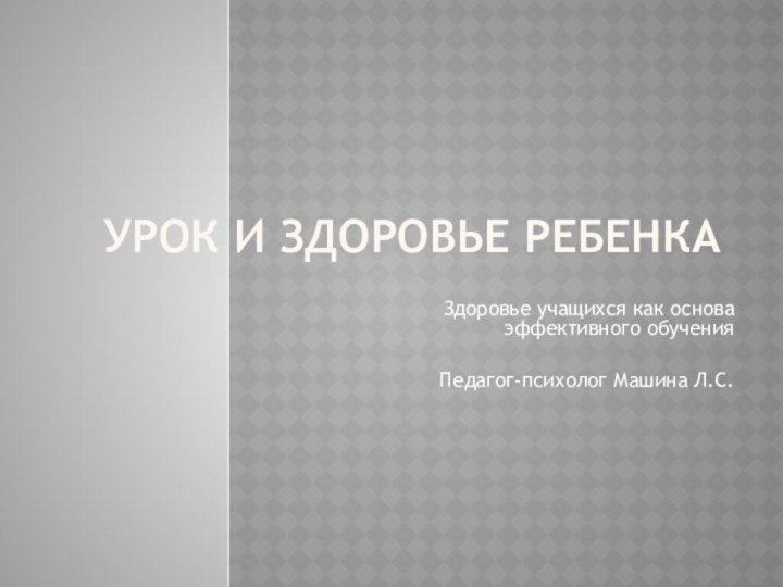 Урок и здоровье ребенкаЗдоровье учащихся как основа эффективного обученияПедагог-психолог Машина Л.С.