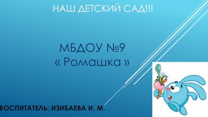 Наш детский сад!!!ВОСПИТАТЕЛЬ: ИЗИБАЕВА И. М.МБДОУ №9 « Ромашка »