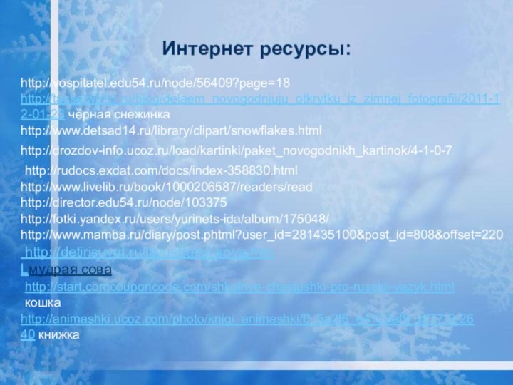 Интернет ресурсы:http://tasselworld.ru/blog/delaem_novogodnjuju_otkrytku_iz_zimnej_fotografii/2011-12-01-23 чёрная снежинкаhttp://www.detsad14.ru/library/clipart/snowflakes.htmlhttp://drozdov-info.ucoz.ru/load/kartinki/paket_novogodnikh_kartinok/4-1-0-7http://www.mamba.ru/diary/post.phtml?user_id=281435100&post_id=808&offset=220http://rudocs.exdat.com/docs/index-358830.htmlhttp://www.livelib.ru/book/1000206587/readers/readhttp://director.edu54.ru/node/103375http://vospitatel.edu54.ru/node/56409?page=18http://fotki.yandex.ru/users/yurinets-ida/album/175048/ http://detirisuyut.ru/illyustratsii-sova.htmLмудрая соваhttp://start.comcouponcode.com/shkolnye-chastushki-pro-russkii-yazyk.html кошкаhttp://animashki.ucoz.com/photo/knigi_animashki/0_5a2f6_e4122af9_xl/77-0-2640 книжка