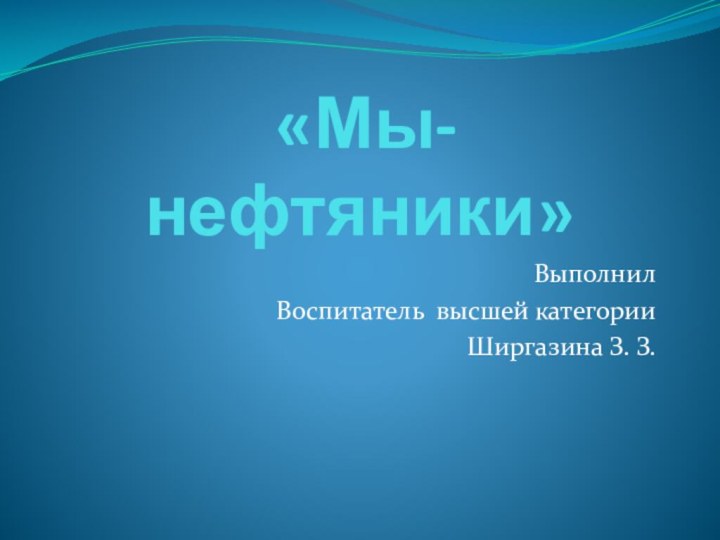 «Мы- нефтяники»Выполнил Воспитатель высшей категорииШиргазина З. З.