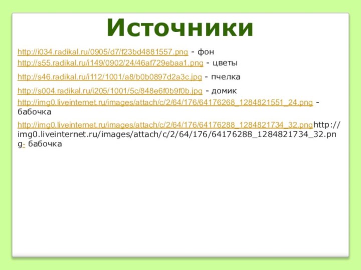 http://i034.radikal.ru/0905/d7/f23bd4881557.png - фонhttp://s55.radikal.ru/i149/0902/24/46af729ebaa1.png - цветыhttp://s004.radikal.ru/i205/1001/5c/848e6f0b9f0b.jpg - домикhttp://img0.liveinternet.ru/images/attach/c/2/64/176/64176268_1284821551_24.png - бабочкаhttp://img0.liveinternet.ru/images/attach/c/2/64/176/64176288_1284821734_32.pnghttp://img0.liveinternet.ru/images/attach/c/2/64/176/64176288_1284821734_32.png- бабочкаИсточникиhttp://s46.radikal.ru/i112/1001/a8/b0b0897d2a3c.jpg - пчелка