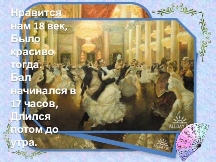 Нравится нам 18 век,Было красиво тогда.Бал начинался в 17 часов,Длился потом до утра.