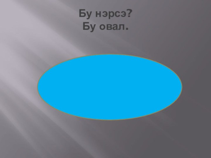 Бу нэрсэ? Бу овал.