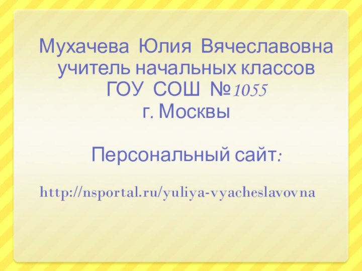 Мухачева Юлия Вячеславовнаучитель начальных классов ГОУ СОШ №1055г. МосквыПерсональный сайт: http://nsportal.ru/yuliya-vyacheslavovna