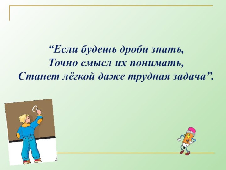 “Если будешь дроби знать, Точно смысл их понимать,  Станет лёгкой даже трудная задача”.