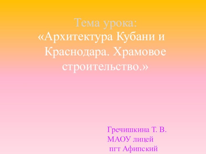 Тема урока:«Архитектура Кубани и Краснодара. Храмовое строительство.»Гречишкина Т. В.МАОУ лицей пгт Афипский