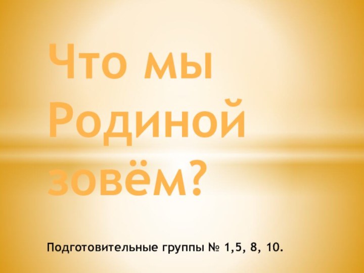 .Что мы Родиной зовём?  Подготовительные группы № 1,5, 8, 10.