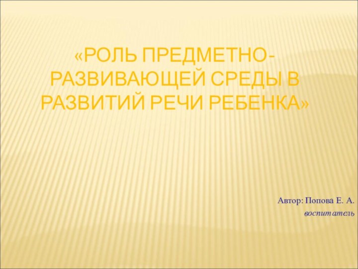 «РОЛЬ ПРЕДМЕТНО-РАЗВИВАЮЩЕЙ СРЕДЫ В РАЗВИТИЙ РЕЧИ РЕБЕНКА» Автор: Попова Е. А. воспитатель