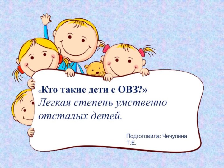 «Кто такие дети с ОВЗ?»Легкая степень умственно отсталых детей.Подготовила: Чечулина Т.Е.