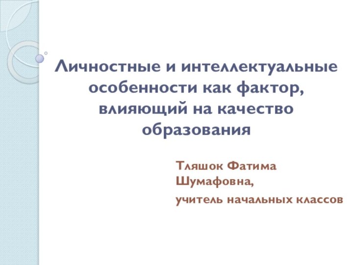 Личностные и интеллектуальные особенности как фактор, влияющий на качество образованияТляшок Фатима Шумафовна,учитель начальных классов