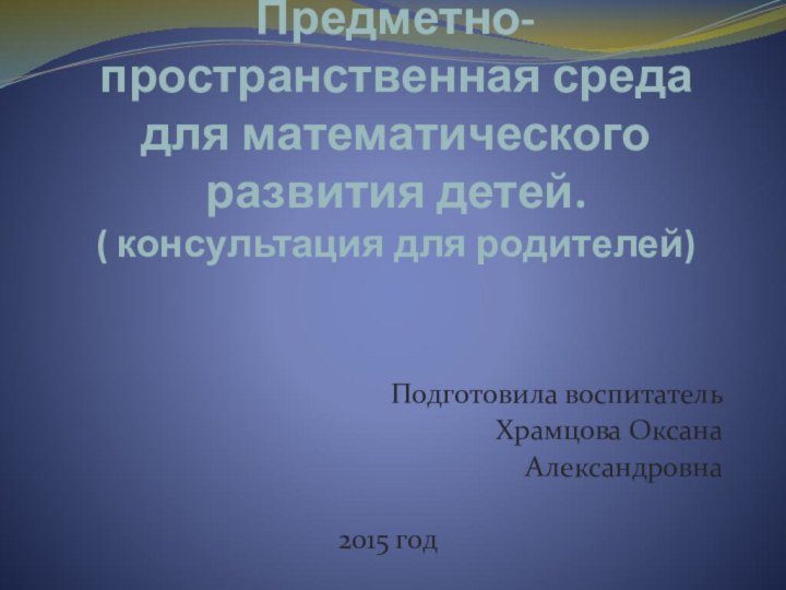 Предметно- пространственная среда для математического развития детей. ( консультация для родителей) Подготовила воспитательХрамцова ОксанаАлександровна2015 год