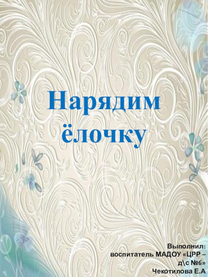 Нарядим  ёлочкуВыполнил:воспитатель МАДОУ «ЦРР – д\с №6»Чекотилова Е.А