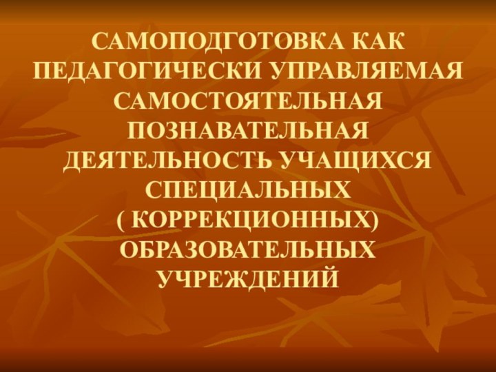 САМОПОДГОТОВКА КАК ПЕДАГОГИЧЕСКИ УПРАВЛЯЕМАЯ САМОСТОЯТЕЛЬНАЯ ПОЗНАВАТЕЛЬНАЯ ДЕЯТЕЛЬНОСТЬ УЧАЩИХСЯ СПЕЦИАЛЬНЫХ  ( КОРРЕКЦИОННЫХ) ОБРАЗОВАТЕЛЬНЫХ УЧРЕЖДЕНИЙ