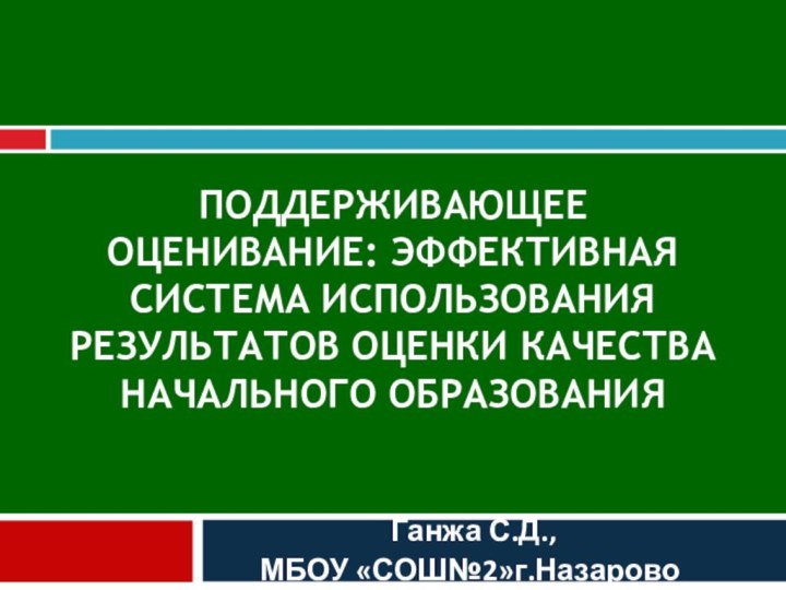 ПОДДЕРЖИВАЮЩЕЕ ОЦЕНИВАНИЕ: ЭФФЕКТИВНАЯ СИСТЕМА ИСПОЛЬЗОВАНИЯ РЕЗУЛЬТАТОВ ОЦЕНКИ КАЧЕСТВА НАЧАЛЬНОГО ОБРАЗОВАНИЯ Ганжа С.Д.,
