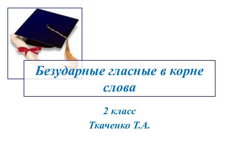 Безударные гласные в корне слова2 класс Ткаченко Т.А.