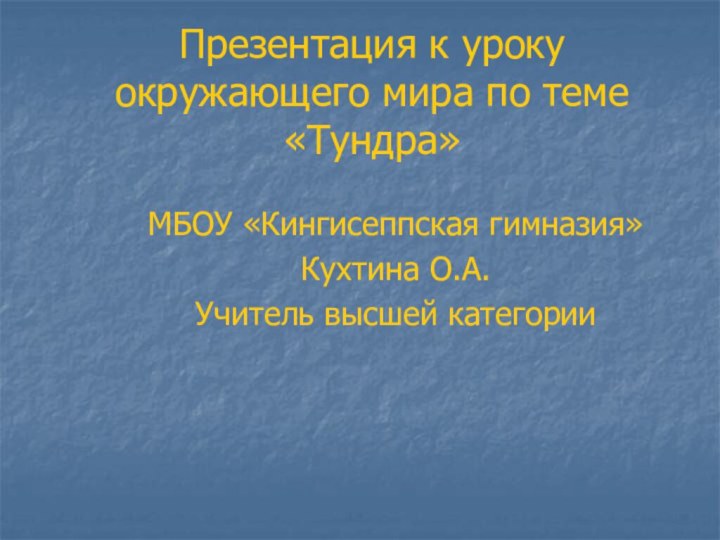 Презентация к уроку окружающего мира по теме «Тундра»МБОУ «Кингисеппская гимназия»Кухтина О.А.Учитель высшей категории