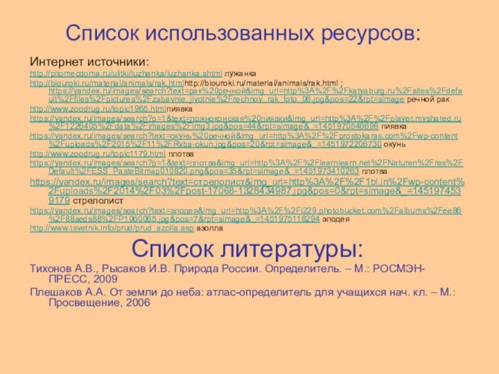 Список использованных ресурсов:Интернет источники:http://pitomecdoma.ru/ulitki/luzhanka/luzhanka.shtml лужанкаhttp://biouroki.ru/material/animals/rak.htmlhttp://biouroki.ru/material/animals/rak.html ; https://yandex.ru/images/search?text=рак%20речной&img_url=http%3A%2F%2Fkatyaburg.ru%2Fsites%2Fdefault%2Ffiles%2Fpictures%2Fzabavnie_jivotnie%2Frechnoy_rak_foto_06.jpg&pos=22&rpt=simage речной ракhttp://www.zoodrug.ru/topic1965.htmlпиявкаhttps://yandex.ru/images/search?p=1&text=ложноконская%20пиявки&img_url=http%3A%2F%2Fplayer.myshared.ru%2F1226405%2Fdata%2Fimages%2Fimg3.jpg&pos=44&rpt=simage&_=1451970546698 пиявкаhttps://yandex.ru/images/search?text=окунь%20речной&img_url=http%3A%2F%2Fprostokaras.com%2Fwp-content%2Fuploads%2F2015%2F11%2FRyba-okun.jpg&pos=20&rpt=simage&_=1451972206730 окуньhttp://www.zoodrug.ru/topic1179.html плотваhttps://yandex.ru/images/search?p=1&text=плотва&img_url=http%3A%2F%2Flearnlearn.net%2FNaturen%2Fres%2FDefault%2FESS_PasteBitmap010820.png&pos=35&rpt=simage&_=1451973410263