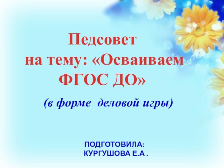 ПОДГОТОВИЛА:   КУРГУШОВА Е.А .(в форме деловой игры)Педсовет на тему: «Осваиваем ФГОС ДО»