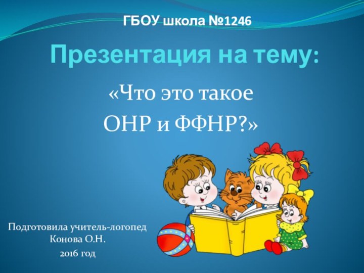 Презентация на тему: «Что это такое ОНР и ФФНР?»Подготовила учитель-логопед Конова О.Н.2016 годГБОУ школа №1246