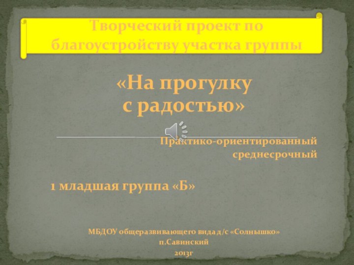 «На прогулку с радостью»Практико-ориентированныйсреднесрочный1 младшая группа «Б»МБДОУ общеразвивающего вида д/с «Солнышко»п.Савинский2013гТворческий проект по благоустройству участка группы