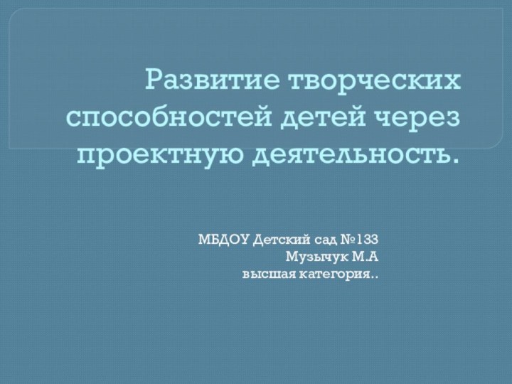 Развитие творческих способностей детей через проектную деятельность.МБДОУ Детский сад №133 Музычук М.А высшая категория..