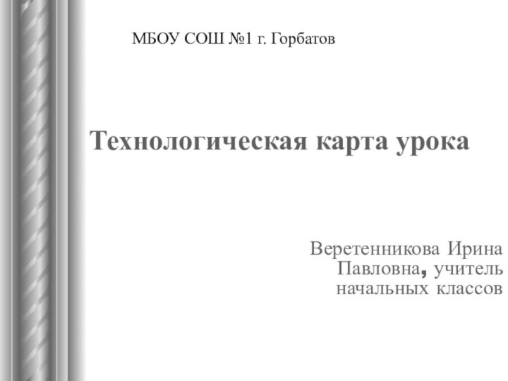 Технологическая карта урока Веретенникова Ирина Павловна, учитель начальных классовМБОУ СОШ №1 г. Горбатов